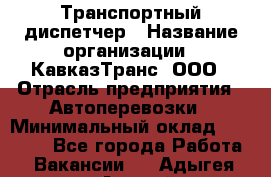 Транспортный диспетчер › Название организации ­ КавказТранс, ООО › Отрасль предприятия ­ Автоперевозки › Минимальный оклад ­ 15 000 - Все города Работа » Вакансии   . Адыгея респ.,Адыгейск г.